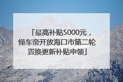 最高补贴5000元，懂车帝开放海口市第二轮置换更新补贴申领