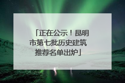 正在公示！昆明市第七批历史建筑推荐名单出炉
