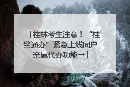 桂林考生注意！“桂警通办”紧急上线同户亲属代办功能→