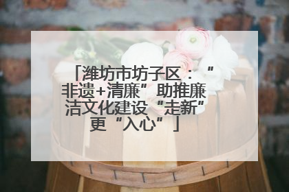 潍坊市坊子区：“非遗+清廉”助推廉洁文化建设“走新”更“入心”