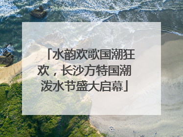 水韵欢歌国潮狂欢，长沙方特国潮泼水节盛大启幕