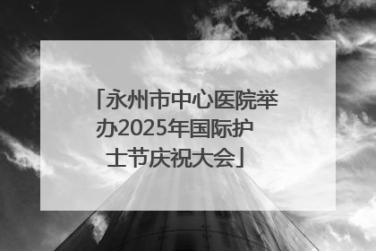 永州市中心医院举办2025年国际护士节庆祝大会