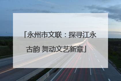 永州市文联：探寻江永古韵 舞动文艺新章