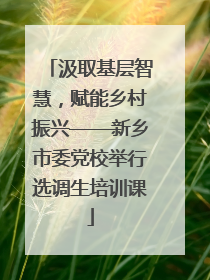 汲取基层智慧，赋能乡村振兴——新乡市委党校举行选调生培训课