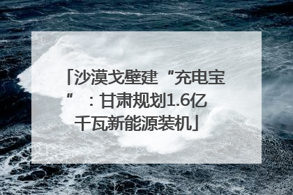 沙漠戈壁建“充电宝”：甘肃规划1.6亿千瓦新能源装机