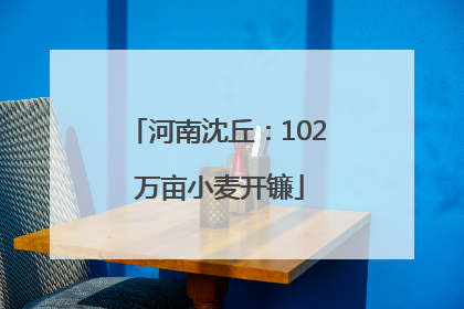 河南沈丘：102 万亩小麦开镰