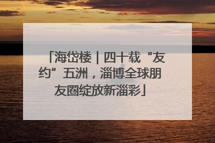 海岱楼｜四十载“友约”五洲，淄博全球朋友圈绽放新淄彩