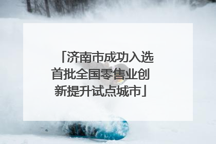 济南市成功入选首批全国零售业创新提升试点城市