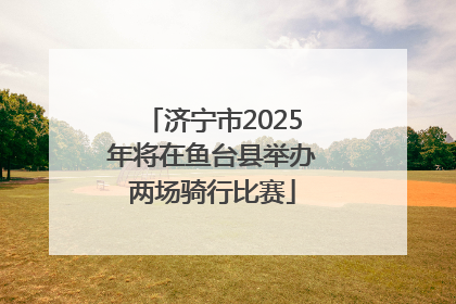 济宁市2025年将在鱼台县举办两场骑行比赛