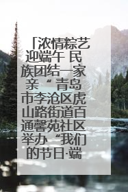 浓情粽艺迎端午 民族团结一家亲“ 青岛市李沧区虎山路街道百通馨苑社区举办“我们的节日·端午“主题活动