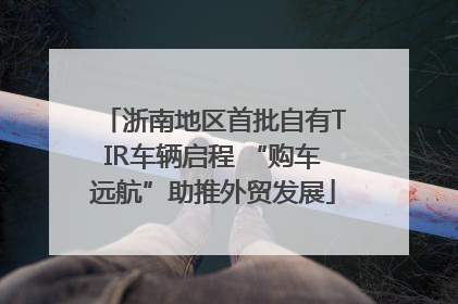 浙南地区首批自有TIR车辆启程 “购车远航”助推外贸发展