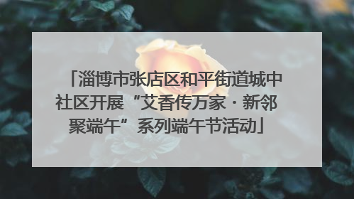 淄博市张店区和平街道城中社区开展“艾香传万家・新邻聚端午”系列端午节活动