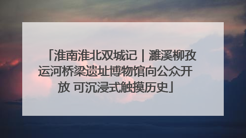 淮南淮北双城记｜濉溪柳孜运河桥梁遗址博物馆向公众开放 可沉浸式触摸历史