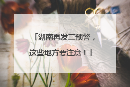 湖南再发三预警，这些地方要注意！