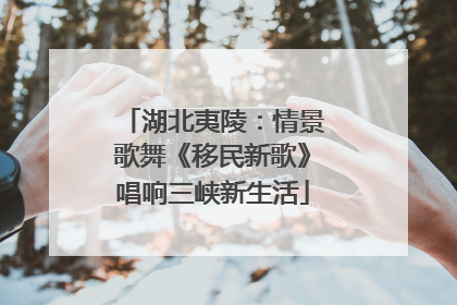 湖北夷陵：情景歌舞《移民新歌》唱响三峡新生活