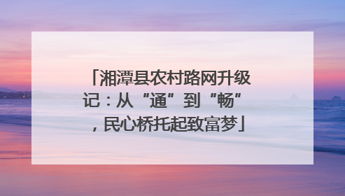 湘潭县农村路网升级记：从“通”到“畅”，民心桥托起致富梦