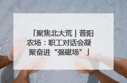 聚焦北大荒｜普阳农场：职工对话会凝聚奋进“强磁场”