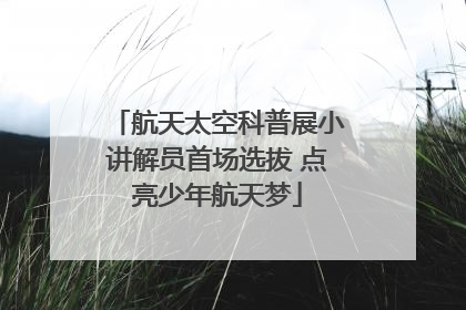 航天太空科普展小讲解员首场选拔 点亮少年航天梦
