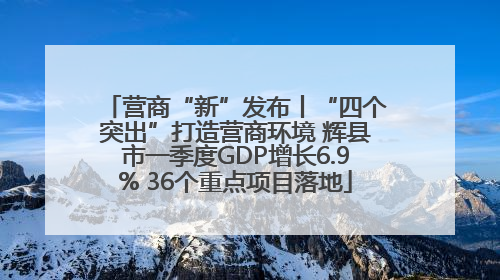 营商“新”发布丨“四个突出”打造营商环境 辉县市一季度GDP增长6.9% 36个重点项目落地