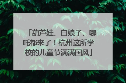 葫芦娃、白娘子、哪吒都来了！杭州这所学校的儿童节满满国风