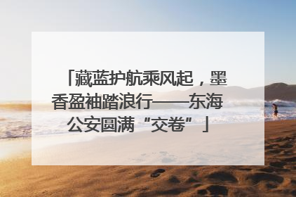藏蓝护航乘风起，墨香盈袖踏浪行——东海公安圆满“交卷”