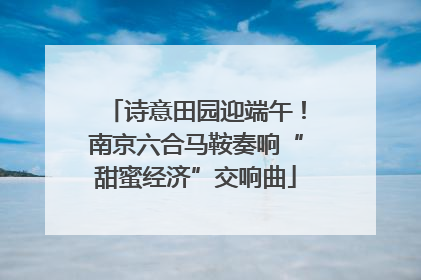诗意田园迎端午！南京六合马鞍奏响“甜蜜经济”交响曲