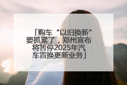 购车“以旧换新”要抓紧了，郑州宣布将暂停2025年汽车置换更新业务
