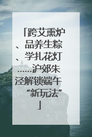 跨艾熏炉、品养生粽、学扎花灯……沪郊朱泾解锁端午“新玩法”