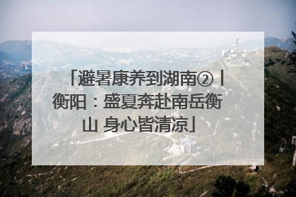 避暑康养到湖南②丨衡阳：盛夏奔赴南岳衡山 身心皆清凉