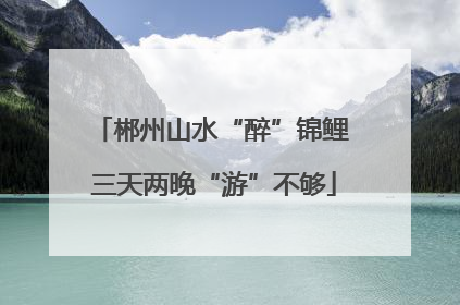 郴州山水“醉”锦鲤 三天两晚“游”不够