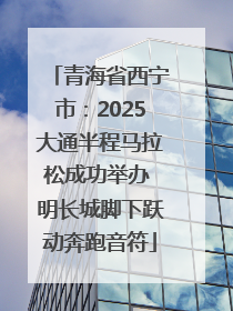 青海省西宁市：2025大通半程马拉松成功举办 明长城脚下跃动奔跑音符