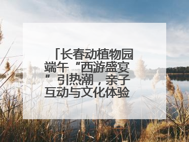 长春动植物园端午“西游盛宴”引热潮，亲子互动与文化体验点燃节日氛围