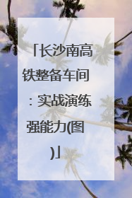 长沙南高铁整备车间：实战演练强能力(图)