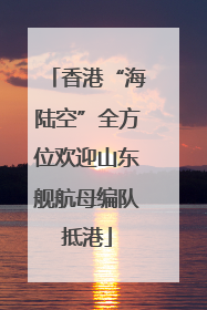 香港“海陆空”全方位欢迎山东舰航母编队抵港