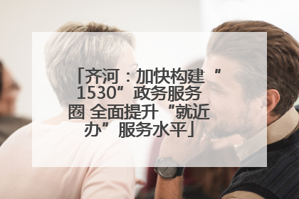 齐河：加快构建“1530”政务服务圈 全面提升“就近办”服务水平
