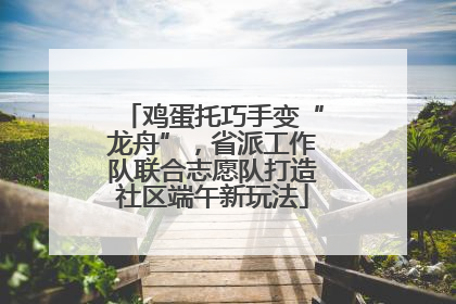 鸡蛋托巧手变“龙舟”，省派工作队联合志愿队打造社区端午新玩法