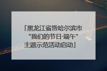黑龙江省暨哈尔滨市“我们的节日·端午”主题示范活动启动