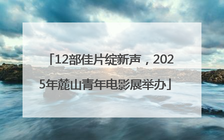 12部佳片绽新声，2025年麓山青年电影展举办
