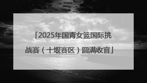 2025年国青女篮国际挑战赛（十堰赛区）圆满收官