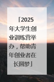 2025年大学生创业训练营举办，帮助青年创业者在长圆梦