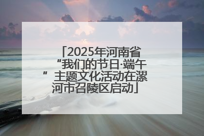 2025年河南省“我们的节日·端午”主题文化活动在漯河市召陵区启动