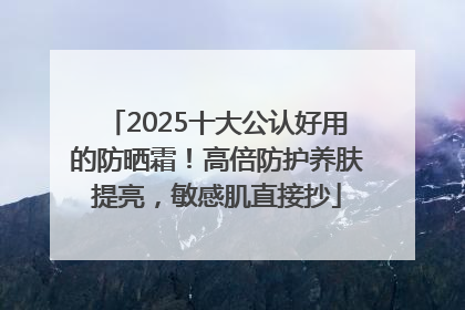 2025十大公认好用的防晒霜！高倍防护养肤提亮，敏感肌直接抄