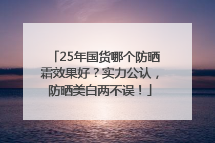 25年国货哪个防晒霜效果好？实力公认，防晒美白两不误！