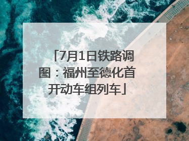 7月1日铁路调图：福州至德化首开动车组列车