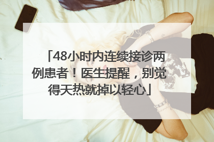 48小时内连续接诊两例患者！医生提醒，别觉得天热就掉以轻心