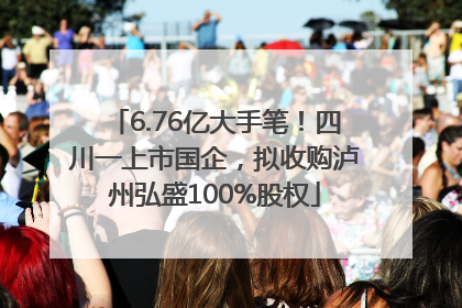 6.76亿大手笔！四川一上市国企，拟收购泸州弘盛100%股权