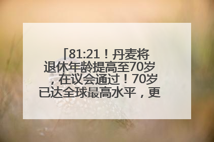 81:21！丹麦将退休年龄提高至70岁，在议会通过！70岁已达全球最高水平，更多国家或将逐步跟进