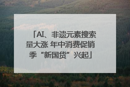 AI、非遗元素搜索量大涨 年中消费促销季“新国货”兴起