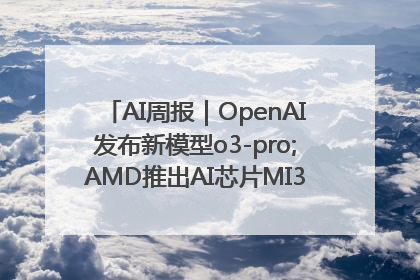 AI周报｜OpenAI发布新模型o3-pro;AMD推出AI芯片MI350“硬刚”英伟达