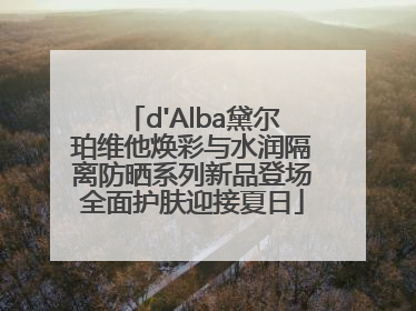 d'Alba黛尔珀维他焕彩与水润隔离防晒系列新品登场全面护肤迎接夏日